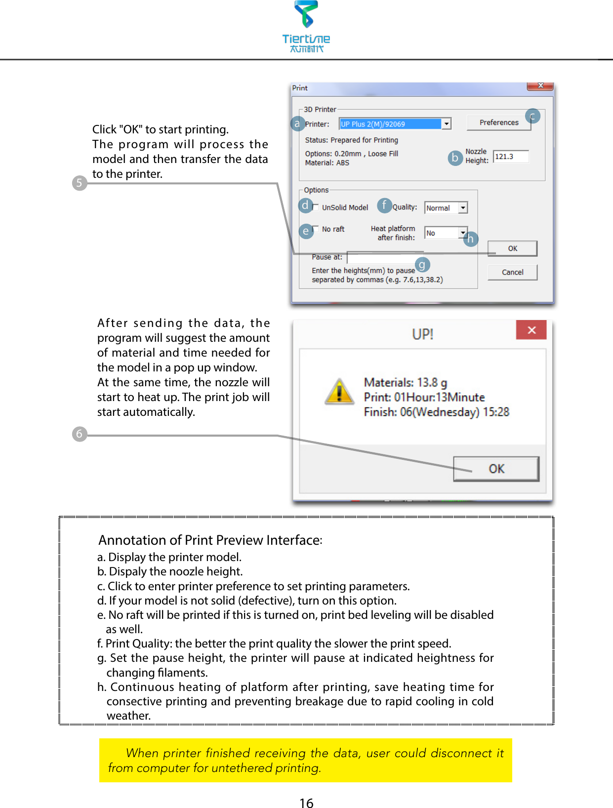 16Click &quot;OK&quot; to start printing.The program will process the model and then transfer the data to the printer.Annotation of Print Preview Interface:After sending the data, the program will suggest the amount of material and time needed for the model in a pop up window.At the same time, the nozzle will start to heat up. The print job will start automatically.    When printer finished receiving the data, user could disconnect it from computer for untethered printing.abdefhgc56a. Display the printer model.b. Dispaly the noozle height.c. Click to enter printer preference to set printing parameters.d. If your model is not solid (defective), turn on this option.e.  No raft will be printed if this is turned on, print bed leveling will be disabled as well.f. Print Quality: the better the print quality the slower the print speed.g.  Set the pause height, the printer will pause at indicated heightness for changing laments.h.  Continuous heating of platform after printing, save heating time for consective printing and preventing breakage due to rapid cooling in cold weather.