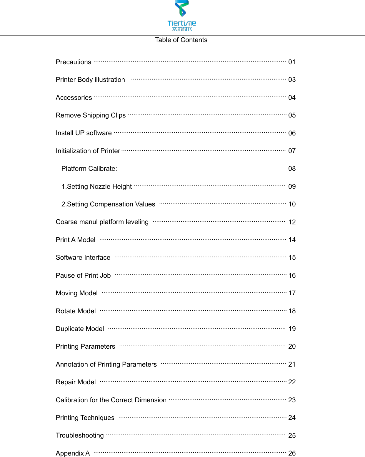 Table of ContentsPrecautions .......................................................................................................Printer Body illustration   ...................................................................................Accessories .......................................................................................................Remove Shipping Clips .....................................................................................Install UP software ............................................................................................Initialization of Printer ........................................................................................   Platform Calibrate:    1.Setting Nozzle Height .................................................................................          2.Setting Compensation Values  ....................................................................Coarse manul platform leveling  .......................................................................Print A Model  ....................................................................................................Software Interface  ............................................................................................Pause of Print Job  ............................................................................................Moving Model  ...................................................................................................Rotate Model  ....................................................................................................Duplicate Model  ...............................................................................................Printing Parameters  .........................................................................................Annotation of Printing Parameters  ...................................................................Repair Model  ....................................................................................................Calibration for the Correct Dimension ...............................................................Printing Techniques  ..........................................................................................Troubleshooting ................................................................................................Appendix A  .......................................................................................................0103040506070809101214151617181920212223242526
