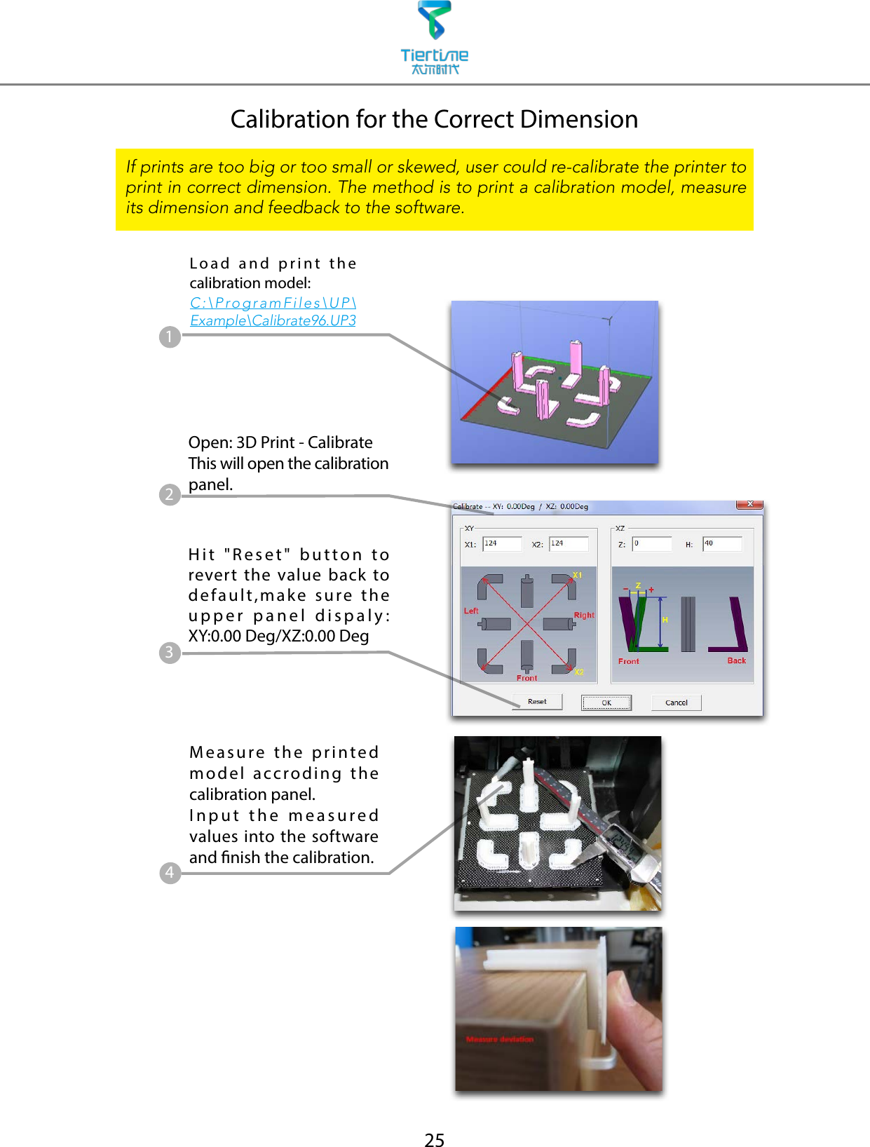 25Load and print the calibration model:C:\ProgramFiles\UP\Example\Calibrate96.UP3Calibration for the Correct DimensionIf prints are too big or too small or skewed, user could re-calibrate the printer to print in correct dimension. The method is to print a calibration model, measure its dimension and feedback to the software.Measure the printed model accroding the calibration panel.Input the measured values into the software and nish the calibration.14Open: 3D Print - CalibrateThis will open the calibration panel.2Hit &quot;Reset&quot; button to revert the value back to default,make sure the upper panel dispaly: XY:0.00 Deg/XZ:0.00 Deg3