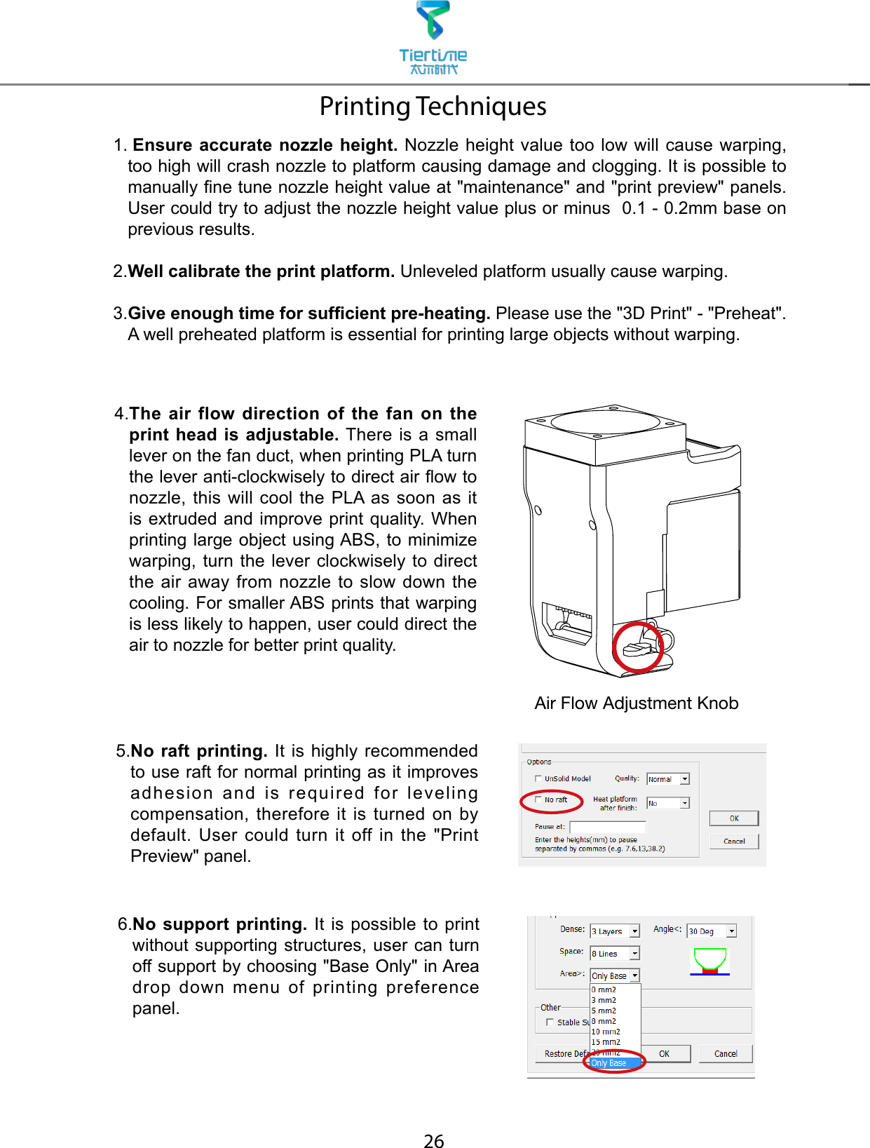 261.    Ensure accurate nozzle height. Nozzle height value too low will cause warping,  too high will crash nozzle to platform causing damage and clogging. It is possible to manually ne tune nozzle height value at &quot;maintenance&quot; and &quot;print preview&quot; panels. User could try to adjust the nozzle height value plus or minus  0.1 - 0.2mm base on previous results.2.  Well calibrate the print platform. Unleveled platform usually cause warping.3. Give enough time for sufcient pre-heating. Please use the &quot;3D Print&quot; - &quot;Preheat&quot;. A well preheated platform is essential for printing large objects without warping.Printing Techniques5. No raft printing. It is highly recommended to use raft for normal printing as it improves adhesion and is required for leveling compensation, therefore it is turned on by default. User could turn it off  in  the  &quot;Print Preview&quot; panel.4. The air flow direction of the fan on the print head is adjustable. There is a small lever on the fan duct, when printing PLA turn the lever anti-clockwisely to direct air ow to nozzle, this will cool the PLA as soon as it is extruded and improve print quality. When printing large object using ABS, to minimize warping, turn the lever clockwisely to direct the air away from nozzle to slow down the cooling. For smaller ABS prints that warping is less likely to happen, user could direct the air to nozzle for better print quality.6. No support printing. It is possible to print without supporting structures, user can turn off support by choosing &quot;Base Only&quot; in Area drop down menu of printing preference panel.Air Flow Adjustment Knob