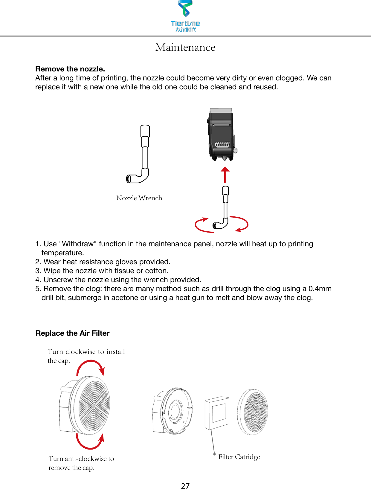27Remove the nozzle. After a long time of printing, the nozzle could become very dirty or even clogged. We can replace it with a new one while the old one could be cleaned and reused.1.  Use &quot;Withdraw&quot; function in the maintenance panel, nozzle will heat up to printing temperature.2. Wear heat resistance gloves provided.3. Wipe the nozzle with tissue or cotton.4. Unscrew the nozzle using the wrench provided.5.  Remove the clog: there are many method such as drill through the clog using a 0.4mm drill bit, submerge in acetone or using a heat gun to melt and blow away the clog.Nozzle WrenchMaintenanceTurn clockwise to install the cap.Turn anti-clockwise to remove the cap.Replace the Air FilterFilter Catridge