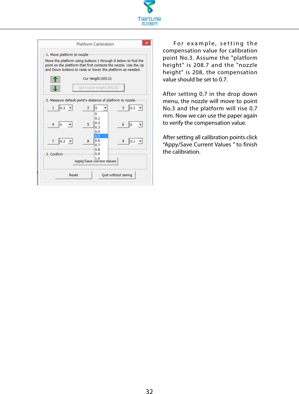 32    For example, setting the compensation value for calibration point No.3. Assume the &quot;platform height&quot; is 208.7 and the &quot;nozzle height&quot; is 208, the compensation value should be set to 0.7.After setting 0.7 in the drop down menu, the nozzle will move to point No.3 and the platform will rise 0.7 mm. Now we can use the paper again to verify the compensation value.After setting all calibration points click “Appy/Save Current Values ” to finish the calibration.