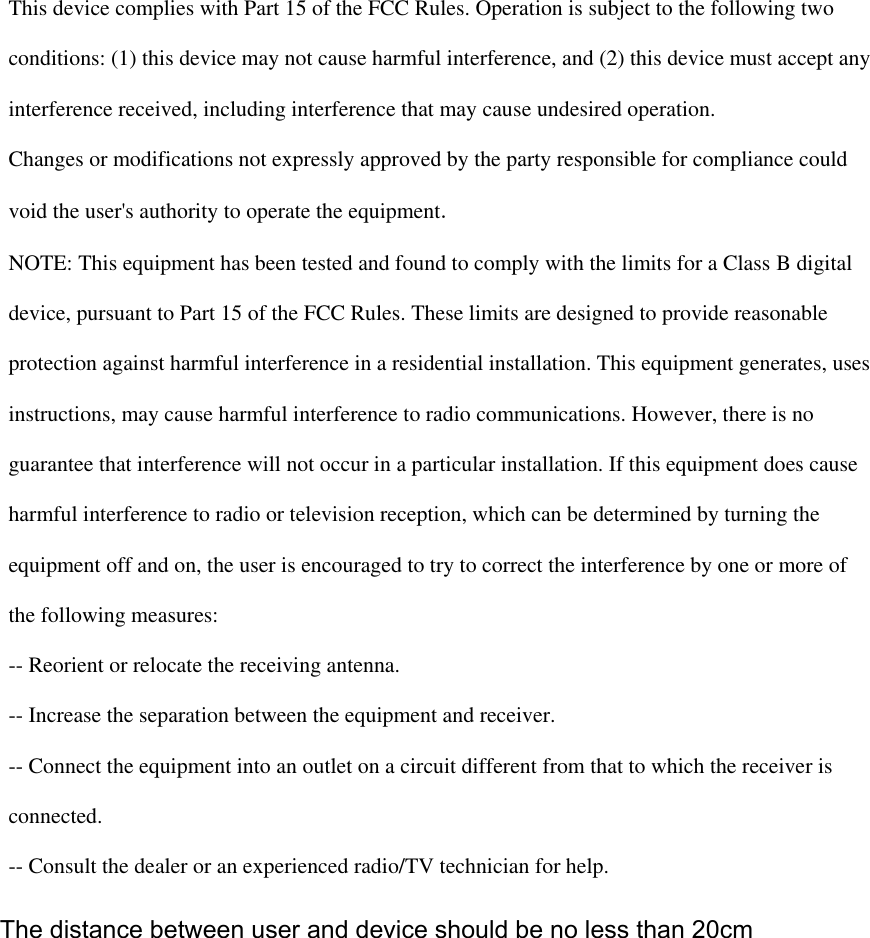   This device complies with Part 15 of the FCC Rules. Operation is subject to the following two  conditions: (1) this device may not cause harmful interference, and (2) this device must accept any  interference received, including interference that may cause undesired operation.  Changes or modifications not expressly approved by the party responsible for compliance could  void the user&apos;s authority to operate the equipment.  NOTE: This equipment has been tested and found to comply with the limits for a Class B digital  device, pursuant to Part 15 of the FCC Rules. These limits are designed to provide reasonable  protection against harmful interference in a residential installation. This equipment generates, uses  instructions, may cause harmful interference to radio communications. However, there is no  guarantee that interference will not occur in a particular installation. If this equipment does cause  harmful interference to radio or television reception, which can be determined by turning the  equipment off and on, the user is encouraged to try to correct the interference by one or more of  the following measures:  -- Reorient or relocate the receiving antenna.  -- Increase the separation between the equipment and receiver.  -- Connect the equipment into an outlet on a circuit different from that to which the receiver is  connected.  -- Consult the dealer or an experienced radio/TV technician for help.    The distance between user and device should be no less than 20cm