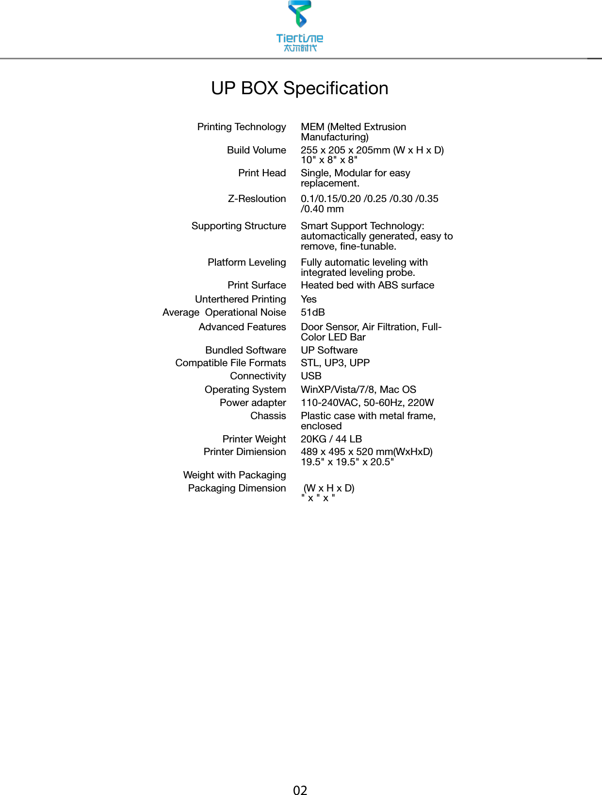 02UP BOX SpecicationPrinting Technology MEM (Melted Extrusion Manufacturing)Build Volume 255 x 205 x 205mm (W x H x D)10&quot; x 8&quot; x 8&quot;Print Head Single, Modular for easy replacement.Z-Resloution 0.1/0.15/0.20 /0.25 /0.30 /0.35 /0.40 mmSupporting Structure Smart Support Technology: automactically generated, easy to remove, fine-tunable.Platform Leveling Fully automatic leveling with integrated leveling probe.Print Surface Heated bed with ABS surfaceUnterthered Printing YesAverage  Operational Noise 51dBAdvanced Features Door Sensor, Air Filtration, Full-Color LED BarBundled Software UP SoftwareCompatible File Formats STL, UP3, UPPConnectivity USBOperating System WinXP/Vista/7/8, Mac OSPower adapter 110-240VAC, 50-60Hz, 220WChassis Plastic case with metal frame, enclosedPrinter Weight 20KG / 44 LBPrinter Dimiension 489 x 495 x 520 mm(WxHxD)19.5&quot; x 19.5&quot; x 20.5&quot;Weight with PackagingPackaging Dimension  (W x H x D)&quot; x &quot; x &quot;