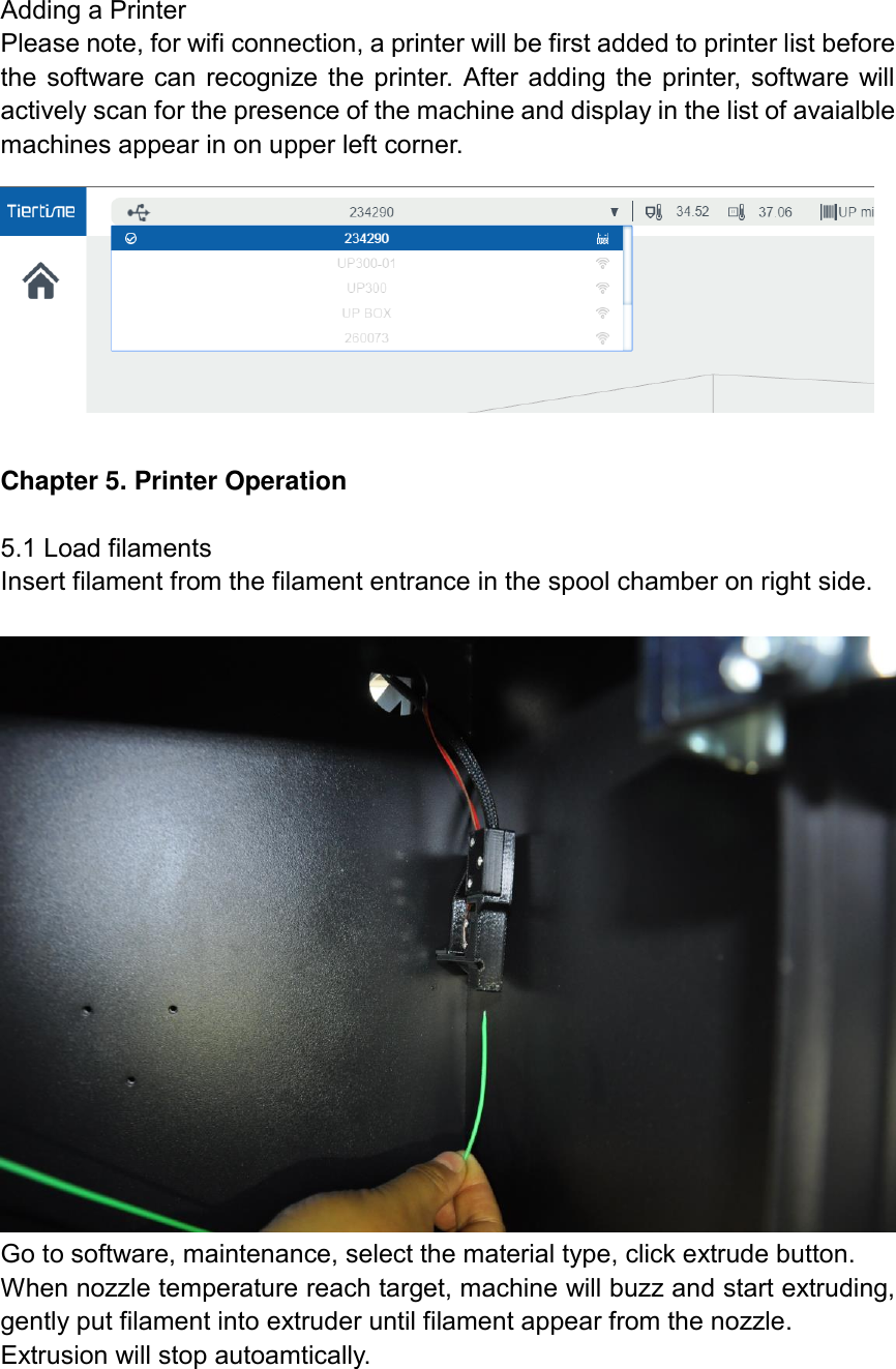 Adding a Printer Please note, for wifi connection, a printer will be first added to printer list before the software can recognize the printer. After adding the printer, software will actively scan for the presence of the machine and display in the list of avaialble machines appear in on upper left corner.   Chapter 5. Printer Operation  5.1 Load filaments Insert filament from the filament entrance in the spool chamber on right side.   Go to software, maintenance, select the material type, click extrude button. When nozzle temperature reach target, machine will buzz and start extruding, gently put filament into extruder until filament appear from the nozzle.   Extrusion will stop autoamtically.  