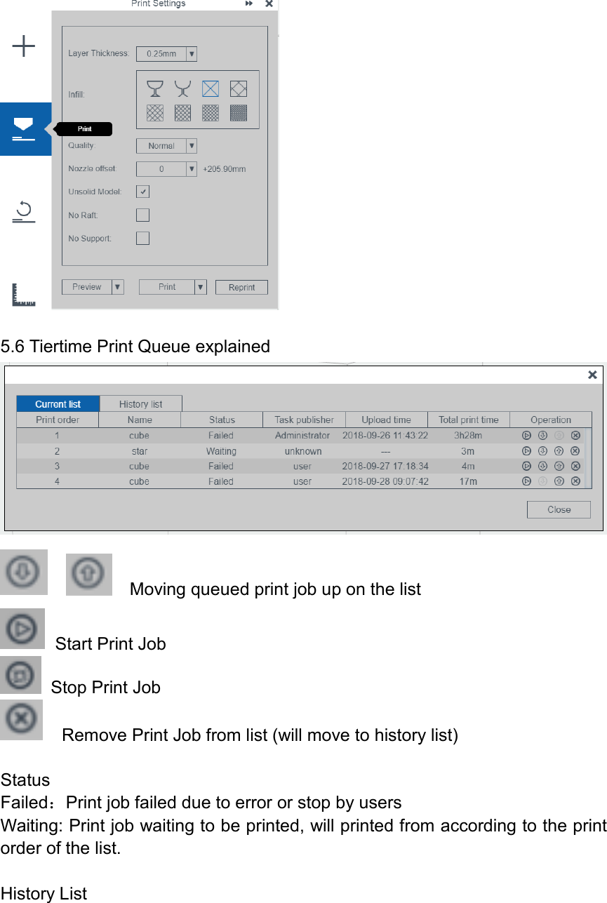   5.6 Tiertime Print Queue explained       Moving queued print job up on the list   Start Print Job   Stop Print Job   Remove Print Job from list (will move to history list)  Status Failed：Print job failed due to error or stop by users Waiting: Print job waiting to be printed, will printed from according to the print order of the list.  History List 