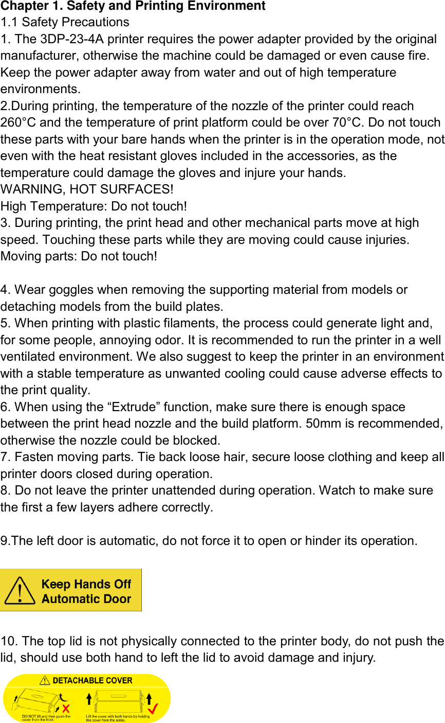 Chapter 1. Safety and Printing Environment 1.1 Safety Precautions 1. The 3DP-23-4A printer requires the power adapter provided by the original manufacturer, otherwise the machine could be damaged or even cause fire. Keep the power adapter away from water and out of high temperature environments. 2.During printing, the temperature of the nozzle of the printer could reach 260°C and the temperature of print platform could be over 70°C. Do not touch these parts with your bare hands when the printer is in the operation mode, not even with the heat resistant gloves included in the accessories, as the temperature could damage the gloves and injure your hands. WARNING, HOT SURFACES!   High Temperature: Do not touch! 3. During printing, the print head and other mechanical parts move at high speed. Touching these parts while they are moving could cause injuries. Moving parts: Do not touch!  4. Wear goggles when removing the supporting material from models or detaching models from the build plates. 5. When printing with plastic filaments, the process could generate light and, for some people, annoying odor. It is recommended to run the printer in a well ventilated environment. We also suggest to keep the printer in an environment with a stable temperature as unwanted cooling could cause adverse effects to the print quality.   6. When using the “Extrude” function, make sure there is enough space between the print head nozzle and the build platform. 50mm is recommended, otherwise the nozzle could be blocked. 7. Fasten moving parts. Tie back loose hair, secure loose clothing and keep all printer doors closed during operation. 8. Do not leave the printer unattended during operation. Watch to make sure the first a few layers adhere correctly.  9.The left door is automatic, do not force it to open or hinder its operation.      10. The top lid is not physically connected to the printer body, do not push the lid, should use both hand to left the lid to avoid damage and injury.  