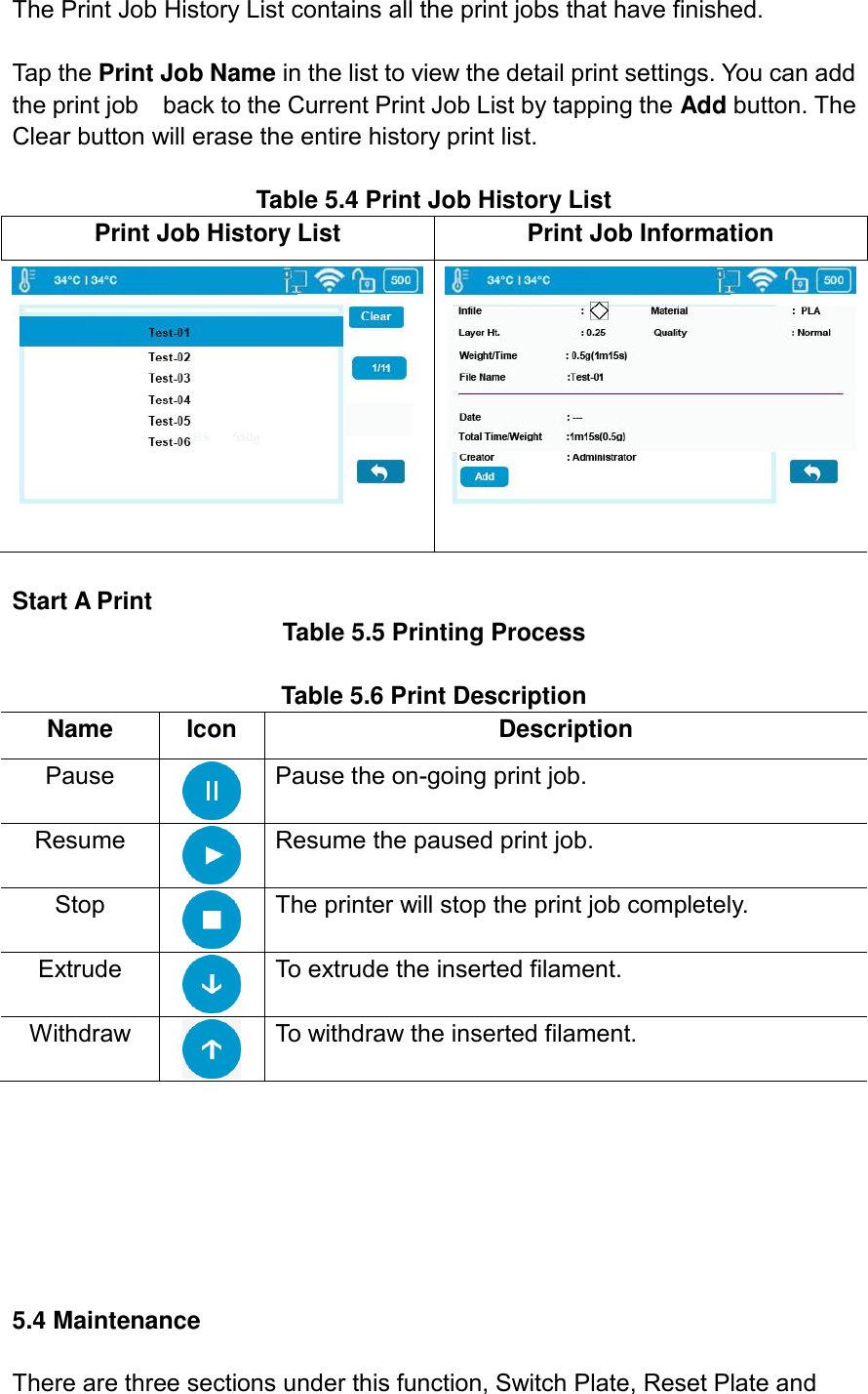 The Print Job History List contains all the print jobs that have finished.  Tap the Print Job Name in the list to view the detail print settings. You can add the print job    back to the Current Print Job List by tapping the Add button. The Clear button will erase the entire history print list.  Table 5.4 Print Job History List Print Job History List Print Job Information    Start A Print   Table 5.5 Printing Process  Table 5.6 Print Description   Name Icon Description Pause  Pause the on-going print job. Resume  Resume the paused print job. Stop  The printer will stop the print job completely. Extrude  To extrude the inserted filament. Withdraw  To withdraw the inserted filament.        5.4 Maintenance  There are three sections under this function, Switch Plate, Reset Plate and 