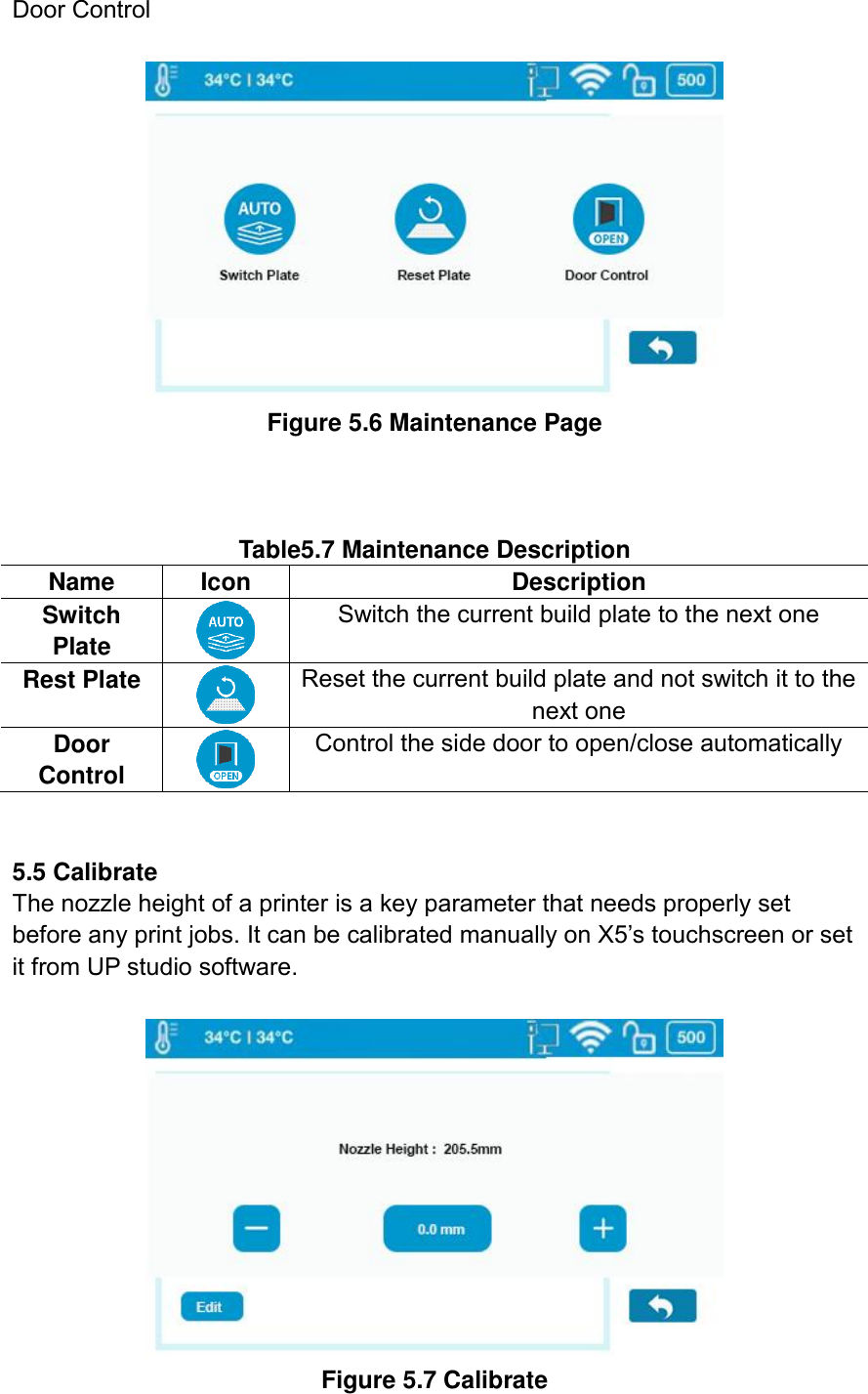 Door Control   Figure 5.6 Maintenance Page    Table5.7 Maintenance Description Name Icon Description Switch Plate  Switch the current build plate to the next one   Rest Plate  Reset the current build plate and not switch it to the next one Door Control  Control the side door to open/close automatically   5.5 Calibrate   The nozzle height of a printer is a key parameter that needs properly set before any print jobs. It can be calibrated manually on X5’s touchscreen or set it from UP studio software.   Figure 5.7 Calibrate 