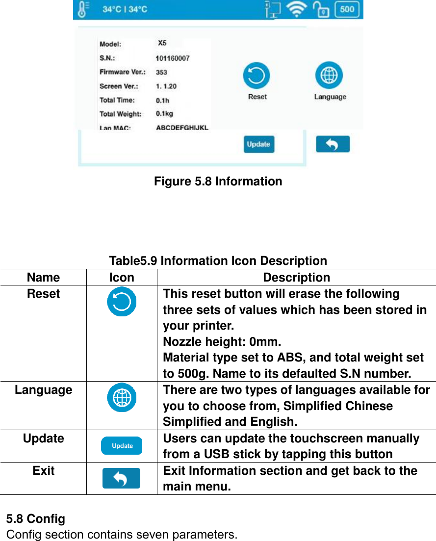  Figure 5.8 Information       Table5.9 Information Icon Description   Name Icon Description Reset  This reset button will erase the following three sets of values which has been stored in your printer.   Nozzle height: 0mm. Material type set to ABS, and total weight set to 500g. Name to its defaulted S.N number. Language  There are two types of languages available for you to choose from, Simplified Chinese Simplified and English. Update  Users can update the touchscreen manually from a USB stick by tapping this button Exit  Exit Information section and get back to the main menu.  5.8 Config Config section contains seven parameters. 