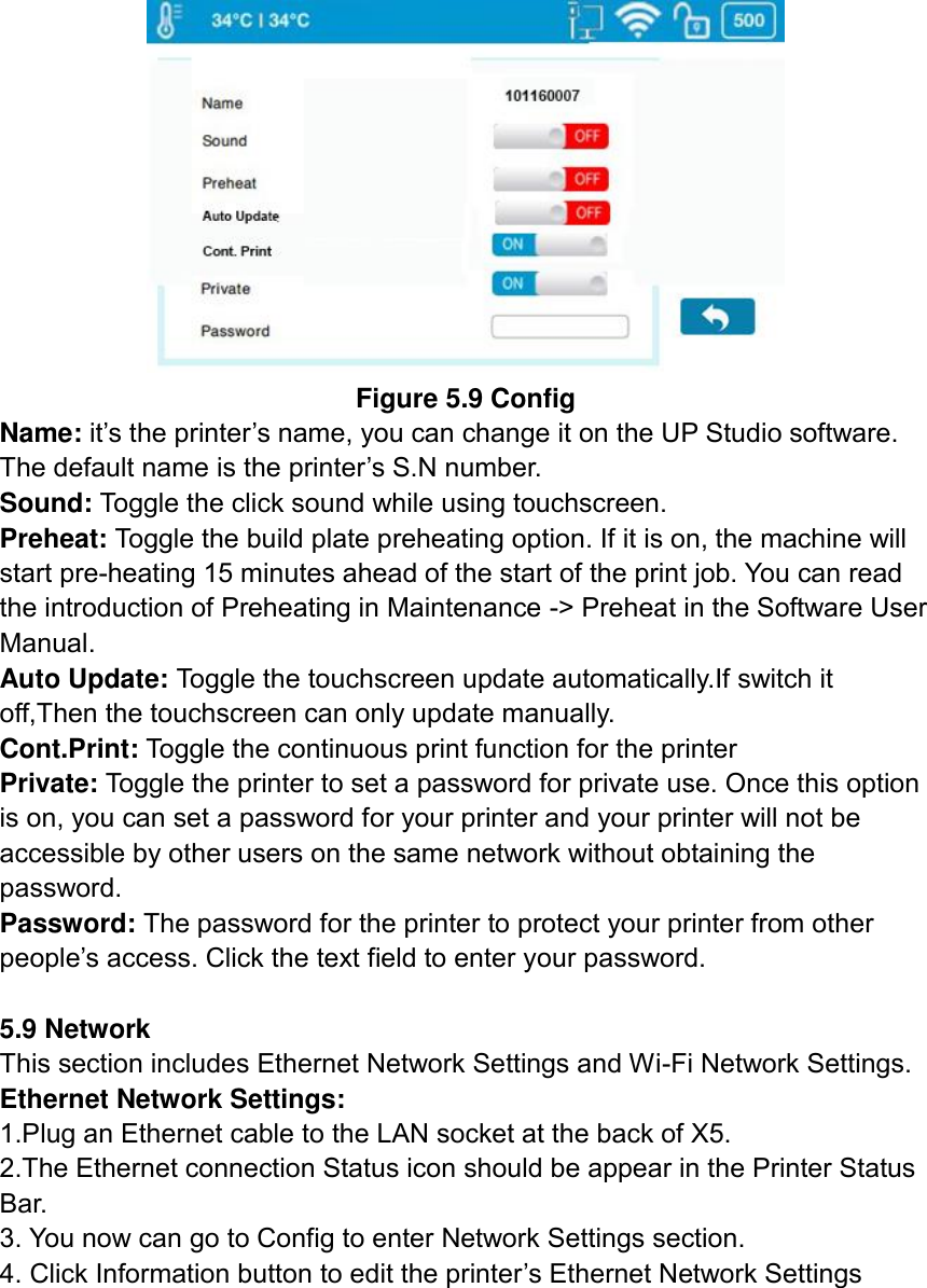  Figure 5.9 Config Name: it’s the printer’s name, you can change it on the UP Studio software. The default name is the printer’s S.N number.   Sound: Toggle the click sound while using touchscreen.   Preheat: Toggle the build plate preheating option. If it is on, the machine will start pre-heating 15 minutes ahead of the start of the print job. You can read the introduction of Preheating in Maintenance -&gt; Preheat in the Software User Manual.   Auto Update: Toggle the touchscreen update automatically.If switch it off,Then the touchscreen can only update manually. Cont.Print: Toggle the continuous print function for the printer Private: Toggle the printer to set a password for private use. Once this option is on, you can set a password for your printer and your printer will not be accessible by other users on the same network without obtaining the password.   Password: The password for the printer to protect your printer from other people’s access. Click the text field to enter your password.  5.9 Network This section includes Ethernet Network Settings and Wi-Fi Network Settings.   Ethernet Network Settings:   1.Plug an Ethernet cable to the LAN socket at the back of X5.   2.The Ethernet connection Status icon should be appear in the Printer Status Bar.   3. You now can go to Config to enter Network Settings section.   4. Click Information button to edit the printer’s Ethernet Network Settings 