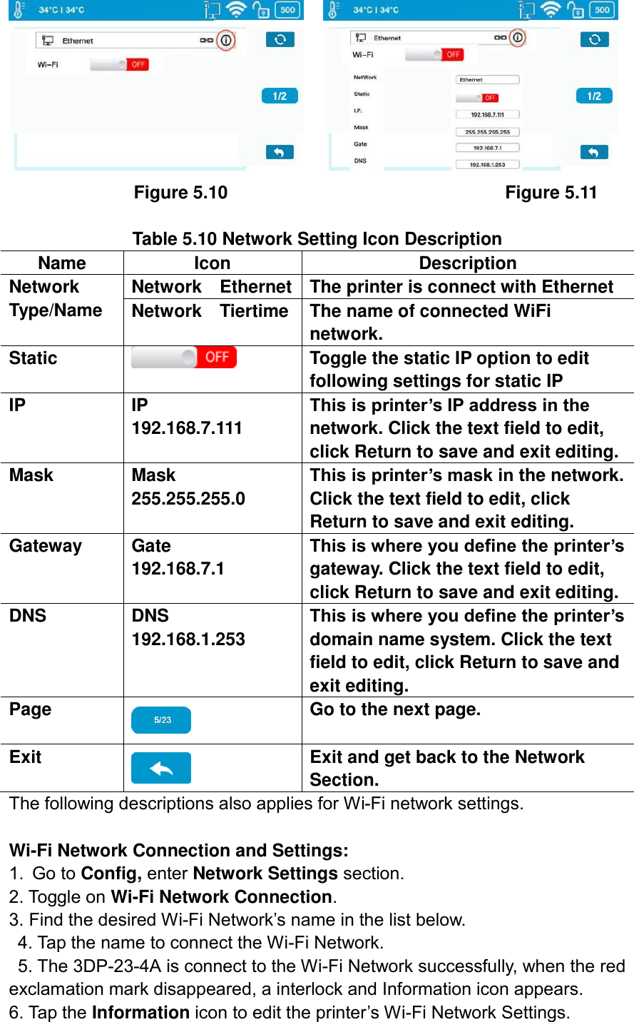                    Figure 5.10                                                              Figure 5.11  Table 5.10 Network Setting Icon Description Name Icon Description Network Type/Name Network    Ethernet The printer is connect with Ethernet Network    Tiertime The name of connected WiFi network. Static  Toggle the static IP option to edit following settings for static IP IP IP      192.168.7.111 This is printer’s IP address in the network. Click the text field to edit, click Return to save and exit editing. Mask Mask     255.255.255.0 This is printer’s mask in the network. Click the text field to edit, click Return to save and exit editing. Gateway Gate       192.168.7.1 This is where you define the printer’s gateway. Click the text field to edit, click Return to save and exit editing. DNS DNS       192.168.1.253 This is where you define the printer’s domain name system. Click the text field to edit, click Return to save and exit editing. Page  Go to the next page. Exit  Exit and get back to the Network Section. The following descriptions also applies for Wi-Fi network settings.  Wi-Fi Network Connection and Settings: 1. Go to Config, enter Network Settings section.   2. Toggle on Wi-Fi Network Connection.   3. Find the desired Wi-Fi Network’s name in the list below.   4. Tap the name to connect the Wi-Fi Network.   5. The 3DP-23-4A is connect to the Wi-Fi Network successfully, when the red exclamation mark disappeared, a interlock and Information icon appears.   6. Tap the Information icon to edit the printer’s Wi-Fi Network Settings. 
