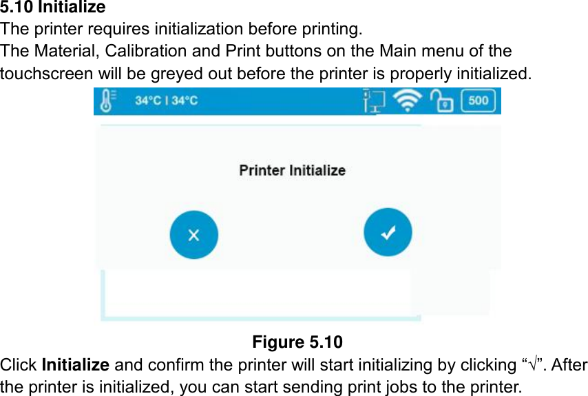  5.10 Initialize The printer requires initialization before printing.   The Material, Calibration and Print buttons on the Main menu of the touchscreen will be greyed out before the printer is properly initialized.  Figure 5.10 Click Initialize and confirm the printer will start initializing by clicking “√”. After the printer is initialized, you can start sending print jobs to the printer.    
