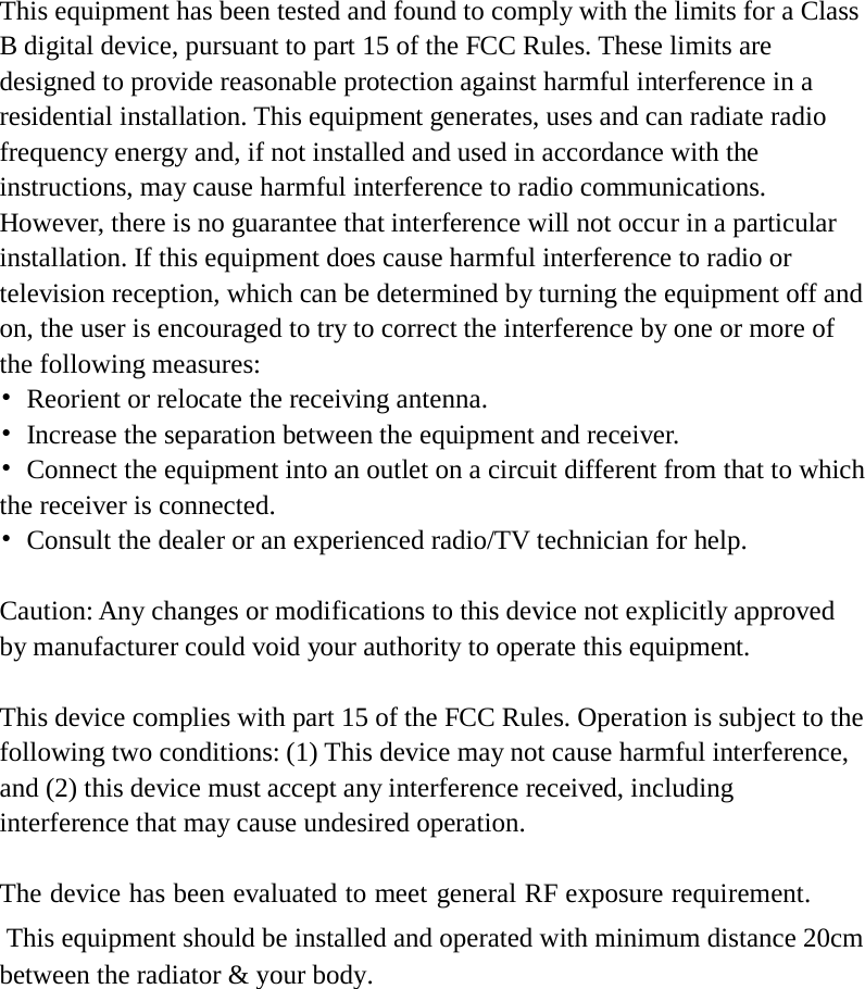    This equipment has been tested and found to comply with the limits for a Class B digital device, pursuant to part 15 of the FCC Rules. These limits are designed to provide reasonable protection against harmful interference in a residential installation. This equipment generates, uses and can radiate radio frequency energy and, if not installed and used in accordance with the instructions, may cause harmful interference to radio communications. However, there is no guarantee that interference will not occur in a particular installation. If this equipment does cause harmful interference to radio or television reception, which can be determined by turning the equipment off and on, the user is encouraged to try to correct the interference by one or more of the following measures: •  Reorient or relocate the receiving antenna. •  Increase the separation between the equipment and receiver. •  Connect the equipment into an outlet on a circuit different from that to which the receiver is connected. •  Consult the dealer or an experienced radio/TV technician for help.  Caution: Any changes or modifications to this device not explicitly approved by manufacturer could void your authority to operate this equipment.  This device complies with part 15 of the FCC Rules. Operation is subject to the following two conditions: (1) This device may not cause harmful interference, and (2) this device must accept any interference received, including interference that may cause undesired operation.  The device has been evaluated to meet general RF exposure requirement. This equipment should be installed and operated with minimum distance 20cm between the radiator &amp; your body.     