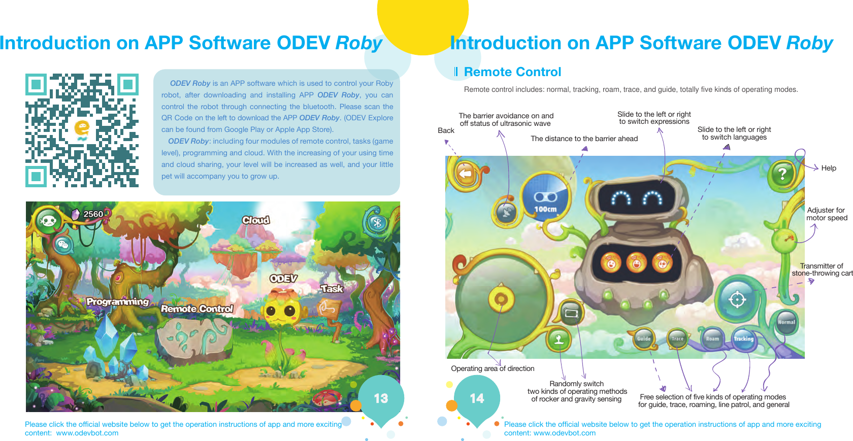 Introduction on APP Software ODEV Roby Introduction on APP Software ODEV RobyRemote control includes: normal, tracking, roam, trace, and guide, totally five kinds of operating modes.    ODEV Roby is an APP software which is used to control your Roby robot, after downloading and installing APP ODEV Roby, you can control the robot through connecting the bluetooth. Please scan the QR Code on the left to download the APP ODEV Roby. (ODEV Explore can be found from Google Play or Apple App Store).    ODEV Roby: including four modules of remote control, tasks (game level), programming and cloud. With the increasing of your using time and cloud sharing, your level will be increased as well, and your little pet will accompany you to grow up.Please click the official website below to get the operation instructions of app and more exciting content:  www.odevbot.comPlease click the official website below to get the operation instructions of app and more exciting content: www.odevbot.comRemote ControlBackThe barrier avoidance on andoff status of ultrasonic wave The distance to the barrier aheadSlide to the left or rightto switch expressionsSlide to the left or rightto switch languagesHelpAdjuster for motor speedTransmitter of stone-throwing cartOperating area of directionRandomly switch  Free selection of five kinds of operating modes for guide, trace, roaming, line patrol, and general  two kinds of operating methods of rocker and gravity sensing
