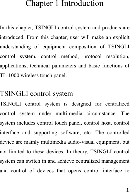   1Chapter 1 Introduction In this chapter, TSINGLI control system and products are introduced. From this chapter, user will make an explicit understanding of equipment composition of TSINGLI control system, control method, protocol resolution, applications, technical parameters and basic functions of TL-1000 wireless touch panel.  TSINGLI control system TSINGLI control system is designed for centralized control system under multi-media circumstance. The system includes control touch panel, control host, control interface and supporting software, etc. The controlled device are mainly multimedia audio-visual equipment, but not limited to these devices. In theory, TSINGLI control system can switch in and achieve centralized management and control of devices that opens control interface to 