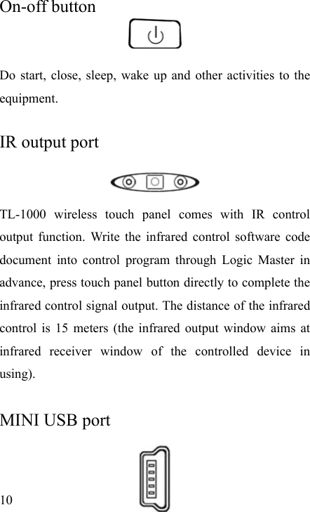   10 On-off button   Do start, close, sleep, wake up and other activities to the equipment.  IR output port   TL-1000 wireless touch panel comes with IR control output function. Write the infrared control software code document into control program through Logic Master in advance, press touch panel button directly to complete the infrared control signal output. The distance of the infrared control is 15 meters (the infrared output window aims at infrared receiver window of the controlled device in using).  MINI USB port   