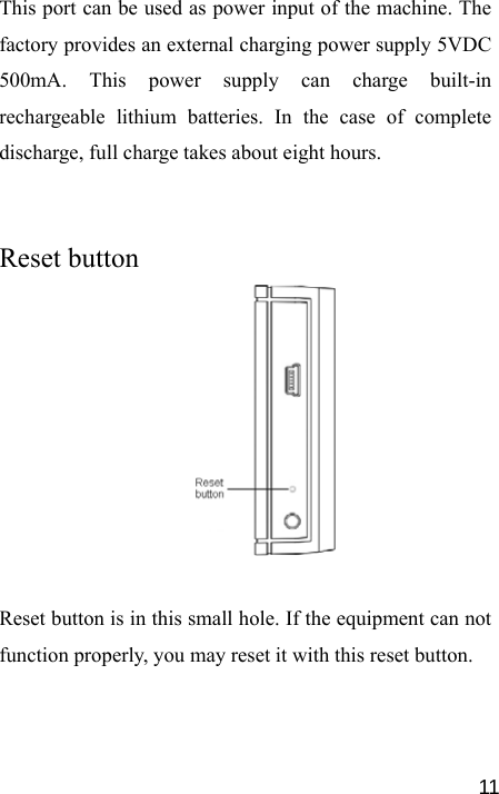   11This port can be used as power input of the machine. The factory provides an external charging power supply 5VDC 500mA. This power supply can charge built-in rechargeable lithium batteries. In the case of complete discharge, full charge takes about eight hours.   Reset button     Reset button is in this small hole. If the equipment can not function properly, you may reset it with this reset button.  