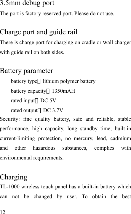   12 3.5mm debug port   The port is factory reserved port. Please do not use.  Charge port and guide rail There is charge port for charging on cradle or wall charger with guide rail on both sides.    Battery parameter   battery type：lithium polymer battery   battery capacity：1350mAH rated input：DC 5V rated output：DC 3.7V Security: fine quality battery, safe and reliable, stable performance, high capacity, long standby time; built-in current-limiting protection, no mercury, lead, cadmium and other hazardous substances, complies with environmental requirements.  Charging TL-1000 wireless touch panel has a built-in battery which can not be changed by user. To obtain the best 