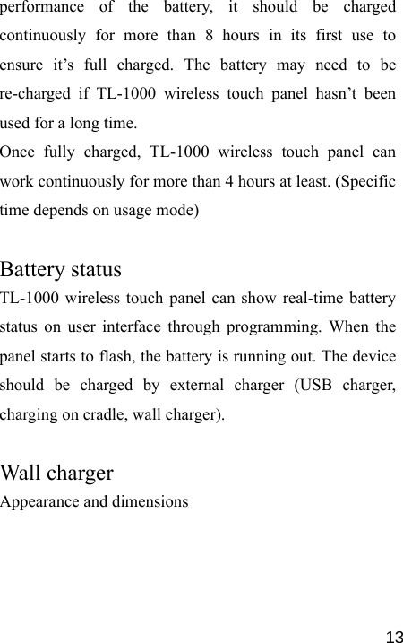   13performance of the battery, it should be charged continuously for more than 8 hours in its first use to ensure it’s full charged. The battery may need to be re-charged if TL-1000 wireless touch panel hasn’t been used for a long time.   Once fully charged, TL-1000 wireless touch panel can work continuously for more than 4 hours at least. (Specific time depends on usage mode)  Battery status    TL-1000 wireless touch panel can show real-time battery status on user interface through programming. When the panel starts to flash, the battery is running out. The device should be charged by external charger (USB charger, charging on cradle, wall charger).  Wall charger   Appearance and dimensions 