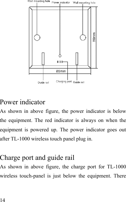   14   Power indicator   As shown in above figure, the power indicator is below the equipment. The red indicator is always on when the equipment is powered up. The power indicator goes out after TL-1000 wireless touch panel plug in.    Charge port and guide rail As shown in above figure, the charge port for TL-1000 wireless touch-panel is just below the equipment. There 