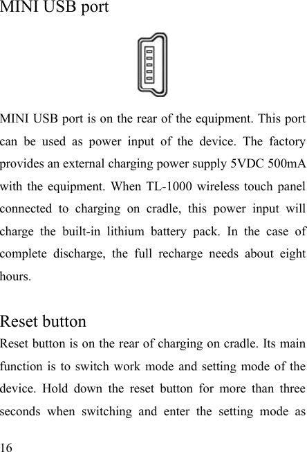   16   MINI USB port       MINI USB port is on the rear of the equipment. This port can be used as power input of the device. The factory provides an external charging power supply 5VDC 500mA with the equipment. When TL-1000 wireless touch panel connected to charging on cradle, this power input will charge the built-in lithium battery pack. In the case of complete discharge, the full recharge needs about eight hours.   Reset button   Reset button is on the rear of charging on cradle. Its main function is to switch work mode and setting mode of the device. Hold down the reset button for more than three seconds when switching and enter the setting mode as 