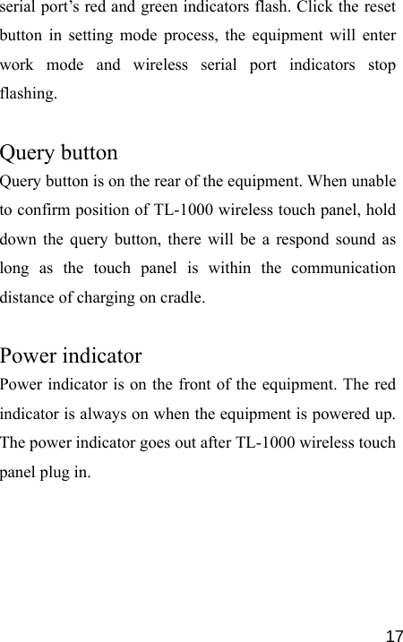   17serial port’s red and green indicators flash. Click the reset button in setting mode process, the equipment will enter work mode and wireless serial port indicators stop flashing.  Query button   Query button is on the rear of the equipment. When unable to confirm position of TL-1000 wireless touch panel, hold down the query button, there will be a respond sound as long as the touch panel is within the communication distance of charging on cradle.  Power indicator   Power indicator is on the front of the equipment. The red indicator is always on when the equipment is powered up. The power indicator goes out after TL-1000 wireless touch panel plug in.  