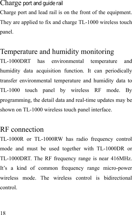   18 Charge port and guide rail Charge port and lead rail is on the front of the equipment. They are applied to fix and charge TL-1000 wireless touch panel.  Temperature and humidity monitoring TL-1000DRT has environmental temperature and humidity data acquisition function. It can periodically transfer environmental temperature and humidity data to TL-1000 touch panel by wireless RF mode. By programming, the detail data and real-time updates may be shown on TL-1000 wireless touch panel interface.  RF connection TL-1000R or TL-1000RW has radio frequency control mode and must be used together with TL-1000DR or TL-1000DRT. The RF frequency range is near 416MHz. It’s a kind of common frequency range micro-power wireless mode. The wireless control is bidirectional control.  