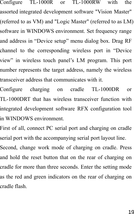   19Configure TL-1000R or TL-1000RW with the assorted integrated development software &quot;Vision Master&quot; (referred to as VM) and &quot;Logic Master&quot; (referred to as LM) software in WINDOWS environment. Set frequency range and address in “Device setup” menu dialog box. Drag RF channel to the corresponding wireless port in “Device view” in wireless touch panel’s LM program. This port number represents the target address, namely the wireless transceiver address that communicates with it. Configure charging on cradle TL-1000DR or TL-1000DRT that has wireless transceiver function with integrated development software RFX configuration tool in WINDOWS environment. First of all, connect PC serial port and charging on cradle serial port with the accompanying serial port layout line.   Second, change work mode of charging on cradle. Press and hold the reset button that on the rear of charging on cradle for more than three seconds. Enter the setting mode as the red and green indicators on the rear of charging on cradle flash. 