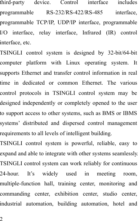   2 third-party device. Control interface includes programmable RS-232/RS-422/RS-485 interface, programmable TCP/IP, UDP/IP interface, programmable I/O interface, relay interface, Infrared (IR) control interface, etc. TSINGLI control system is designed by 32-bit/64-bit computer platform with Linux operating system. It supports Ethernet and transfer control information in real time in dedicated or common Ethernet. The various control protocols in TSINGLI control system may be designed independently or completely opened to the user to support access to other systems, such as BMS or IBMS systems’ distributed and dispersed control management requirements to all levels of intelligent building. TSINGLI control system is powerful, reliable, easy to expand and able to integrate with other systems seamlessly. TSINGLI control system can work reliably for continuous 24-hour. It’s widely used in meeting room, multiple-function hall, training center, monitoring and commanding center, exhibition center, studio center, industrial automation, building automation, hotel and 