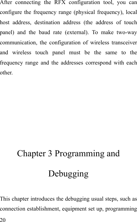   20 After connecting the RFX configuration tool, you can configure the frequency range (physical frequency), local host address, destination address (the address of touch panel) and the baud rate (external). To make two-way communication, the configuration of wireless transceiver and wireless touch panel must be the same to the frequency range and the addresses correspond with each other.      Chapter 3 Programming and Debugging This chapter introduces the debugging usual steps, such as connection establishment, equipment set up, programming 