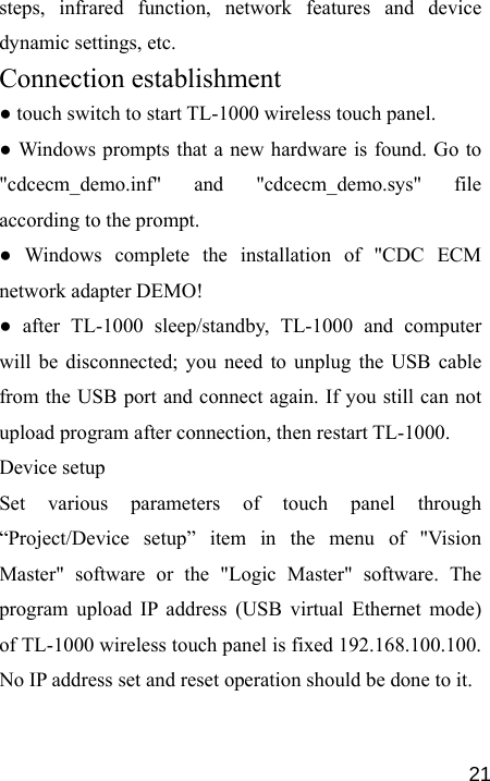   21steps, infrared function, network features and device dynamic settings, etc. Connection establishment ● touch switch to start TL-1000 wireless touch panel. ● Windows prompts that a new hardware is found. Go to &quot;cdcecm_demo.inf&quot; and &quot;cdcecm_demo.sys&quot; file according to the prompt. ● Windows complete the installation of &quot;CDC ECM network adapter DEMO! ● after TL-1000 sleep/standby, TL-1000 and computer will be disconnected; you need to unplug the USB cable from the USB port and connect again. If you still can not upload program after connection, then restart TL-1000.  Device setup Set various parameters of touch panel through “Project/Device setup” item in the menu of &quot;Vision Master&quot; software or the &quot;Logic Master&quot; software. The program upload IP address (USB virtual Ethernet mode) of TL-1000 wireless touch panel is fixed 192.168.100.100. No IP address set and reset operation should be done to it. 