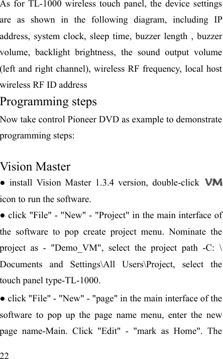   22 As for TL-1000 wireless touch panel, the device settings are as shown in the following diagram, including IP address, system clock, sleep time, buzzer length , buzzer volume, backlight brightness, the sound output volume (left and right channel), wireless RF frequency, local host wireless RF ID address Programming steps Now take control Pioneer DVD as example to demonstrate programming steps:  Vision Master ● install Vision Master 1.3.4 version, double-click   icon to run the software. ● click &quot;File&quot; - &quot;New&quot; - &quot;Project&quot; in the main interface of the software to pop create project menu. Nominate the project as - &quot;Demo_VM&quot;, select the project path -C: \ Documents and Settings\All Users\Project, select the touch panel type-TL-1000. ● click &quot;File&quot; - &quot;New&quot; - &quot;page&quot; in the main interface of the software to pop up the page name menu, enter the new page name-Main. Click &quot;Edit&quot; - &quot;mark as Home&quot;. The 