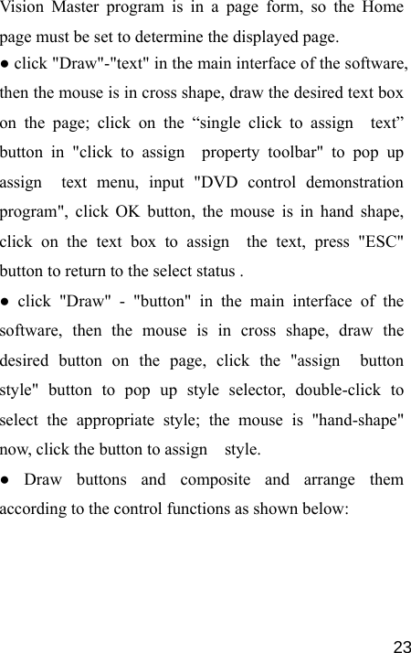   23Vision Master program is in a page form, so the Home page must be set to determine the displayed page.   ● click &quot;Draw&quot;-&quot;text&quot; in the main interface of the software, then the mouse is in cross shape, draw the desired text box on the page; click on the “single click to assign  text” button in &quot;click to assign  property toolbar&quot; to pop up assign  text menu, input &quot;DVD control demonstration program&quot;, click OK button, the mouse is in hand shape, click on the text box to assign  the text, press &quot;ESC&quot;  button to return to the select status . ● click &quot;Draw&quot; - &quot;button&quot; in the main interface of the software, then the mouse is in cross shape, draw the desired button on the page, click the &quot;assign  button style&quot; button to pop up style selector, double-click to select the appropriate style; the mouse is &quot;hand-shape&quot; now, click the button to assign    style. ● Draw buttons and composite and arrange them according to the control functions as shown below: 