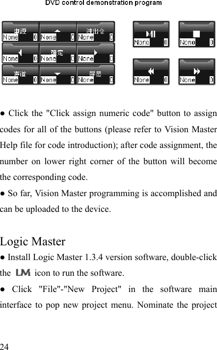   24   ● Click the &quot;Click assign numeric code&quot; button to assign codes for all of the buttons (please refer to Vision Master Help file for code introduction); after code assignment, the number on lower right corner of the button will become the corresponding code. ● So far, Vision Master programming is accomplished and can be uploaded to the device.  Logic Master          ● Install Logic Master 1.3.4 version software, double-click the    icon to run the software. ● Click &quot;File&quot;-&quot;New Project&quot; in the software main interface to pop new project menu. Nominate the project 