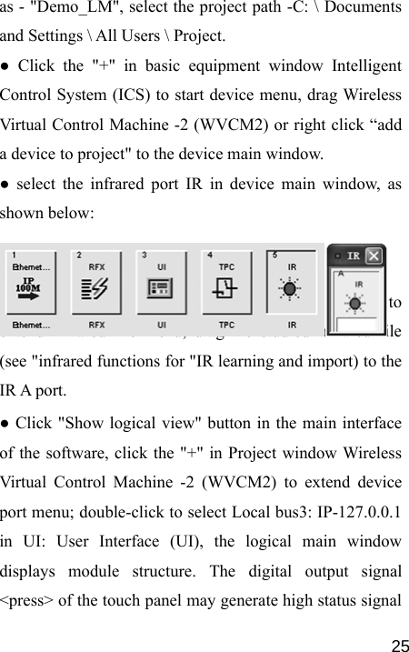   25as - &quot;Demo_LM&quot;, select the project path -C: \ Documents and Settings \ All Users \ Project. ● Click the &quot;+&quot; in basic equipment window Intelligent Control System (ICS) to start device menu, drag Wireless Virtual Control Machine -2 (WVCM2) or right click “add a device to project&quot; to the device main window. ● select the infrared port IR in device main window, as shown below:   ● Click the &quot;+&quot; in basic equipment IR Devices window to extend infrared file menu, drag the studied infrared file (see &quot;infrared functions for &quot;IR learning and import) to the IR A port. ● Click &quot;Show logical view&quot; button in the main interface of the software, click the &quot;+&quot; in Project window Wireless Virtual Control Machine -2 (WVCM2) to extend device port menu; double-click to select Local bus3: IP-127.0.0.1 in UI: User Interface (UI), the logical main window displays module structure. The digital output signal &lt;press&gt; of the touch panel may generate high status signal 