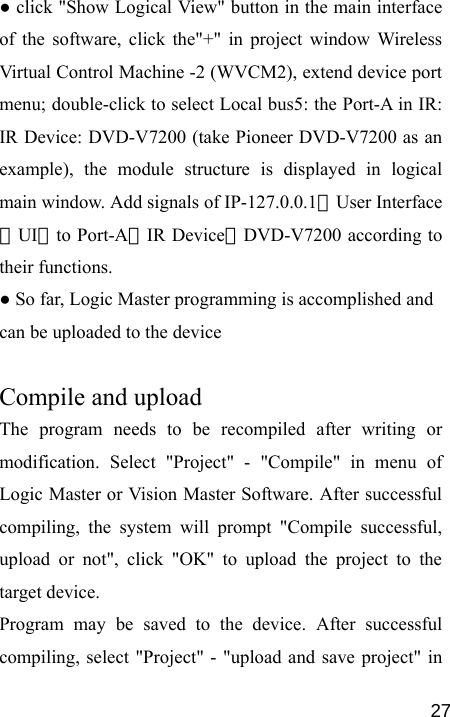   27● click &quot;Show Logical View&quot; button in the main interface of the software, click the&quot;+&quot; in project window Wireless Virtual Control Machine -2 (WVCM2), extend device port menu; double-click to select Local bus5: the Port-A in IR: IR Device: DVD-V7200 (take Pioneer DVD-V7200 as an example), the module structure is displayed in logical main window. Add signals of IP-127.0.0.1：User Interface（UI）to Port-A：IR Device：DVD-V7200 according to their functions.   ● So far, Logic Master programming is accomplished and can be uploaded to the device  Compile and upload The program needs to be recompiled after writing or modification. Select &quot;Project&quot; - &quot;Compile&quot; in menu of Logic Master or Vision Master Software. After successful compiling, the system will prompt &quot;Compile successful, upload or not&quot;, click &quot;OK&quot; to upload the project to the target device. Program may be saved to the device. After successful compiling, select &quot;Project&quot; - &quot;upload and save project&quot; in 