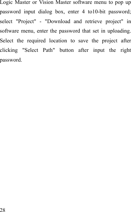   28 Logic Master or Vision Master software menu to pop up password input dialog box, enter 4 to10-bit password; select &quot;Project&quot; - &quot;Download and retrieve project&quot; in software menu, enter the password that set in uploading. Select the required location to save the project after clicking &quot;Select Path&quot; button after input the right password.  