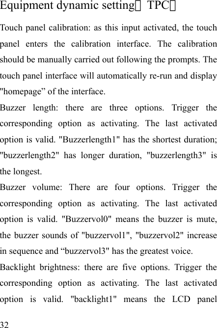   32  Equipment dynamic setting（TPC） Touch panel calibration: as this input activated, the touch panel enters the calibration interface. The calibration should be manually carried out following the prompts. The touch panel interface will automatically re-run and display &quot;homepage” of the interface.   Buzzer length: there are three options. Trigger the corresponding option as activating. The last activated option is valid. &quot;Buzzerlength1&quot; has the shortest duration; &quot;buzzerlength2&quot; has longer duration, &quot;buzzerlength3&quot; is the longest. Buzzer volume: There are four options. Trigger the corresponding option as activating. The last activated option is valid. &quot;Buzzervol0&quot; means the buzzer is mute, the buzzer sounds of &quot;buzzervol1&quot;, &quot;buzzervol2&quot; increase in sequence and “buzzervol3&quot; has the greatest voice. Backlight brightness: there are five options. Trigger the corresponding option as activating. The last activated option is valid. &quot;backlight1&quot; means the LCD panel 