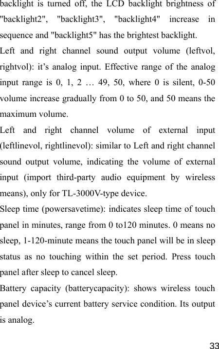   33backlight is turned off, the LCD backlight brightness of &quot;backlight2&quot;, &quot;backlight3&quot;, &quot;backlight4&quot; increase in sequence and &quot;backlight5&quot; has the brightest backlight. Left and right channel sound output volume (leftvol, rightvol): it’s analog input. Effective range of the analog input range is 0, 1, 2 … 49, 50, where 0 is silent, 0-50 volume increase gradually from 0 to 50, and 50 means the maximum volume. Left and right channel volume of external input (leftlinevol, rightlinevol): similar to Left and right channel sound output volume, indicating the volume of external input (import third-party audio equipment by wireless means), only for TL-3000V-type device. Sleep time (powersavetime): indicates sleep time of touch panel in minutes, range from 0 to120 minutes. 0 means no sleep, 1-120-minute means the touch panel will be in sleep status as no touching within the set period. Press touch panel after sleep to cancel sleep. Battery capacity (batterycapacity): shows wireless touch panel device’s current battery service condition. Its output is analog. 