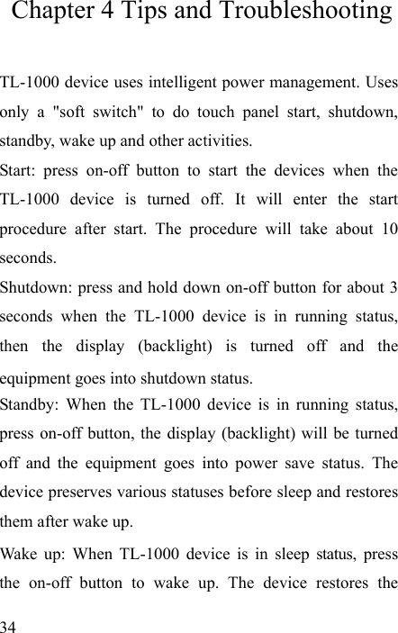   34 Chapter 4 Tips and Troubleshooting TL-1000 device uses intelligent power management. Uses only a &quot;soft switch&quot; to do touch panel start, shutdown, standby, wake up and other activities. Start: press on-off button to start the devices when the TL-1000 device is turned off. It will enter the start procedure after start. The procedure will take about 10 seconds. Shutdown: press and hold down on-off button for about 3 seconds when the TL-1000 device is in running status, then the display (backlight) is turned off and the equipment goes into shutdown status. Standby: When the TL-1000 device is in running status, press on-off button, the display (backlight) will be turned off and the equipment goes into power save status. The device preserves various statuses before sleep and restores them after wake up. Wake up: When TL-1000 device is in sleep status, press the on-off button to wake up. The device restores the 