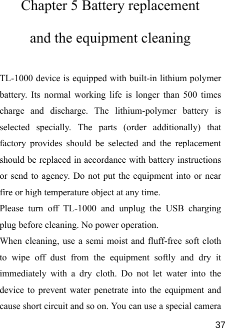   37Chapter 5 Battery replacement and the equipment cleaning TL-1000 device is equipped with built-in lithium polymer battery. Its normal working life is longer than 500 times charge and discharge. The lithium-polymer battery is selected specially. The parts (order additionally) that factory provides should be selected and the replacement should be replaced in accordance with battery instructions or send to agency. Do not put the equipment into or near fire or high temperature object at any time. Please turn off TL-1000 and unplug the USB charging plug before cleaning. No power operation. When cleaning, use a semi moist and fluff-free soft cloth to wipe off dust from the equipment softly and dry it immediately with a dry cloth. Do not let water into the device to prevent water penetrate into the equipment and cause short circuit and so on. You can use a special camera 