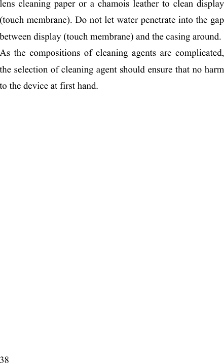   38 lens cleaning paper or a chamois leather to clean display (touch membrane). Do not let water penetrate into the gap between display (touch membrane) and the casing around. As the compositions of cleaning agents are complicated, the selection of cleaning agent should ensure that no harm to the device at first hand.    