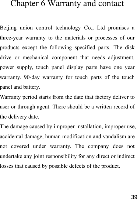   39Chapter 6 Warranty and contact Beijing union control technology Co., Ltd promises a three-year warranty to the materials or processes of our products except the following specified parts. The disk drive or mechanical component that needs adjustment, power supply, touch panel display parts have one year warranty. 90-day warranty for touch parts of the touch panel and battery. Warranty period starts from the date that factory deliver to user or through agent. There should be a written record of the delivery date. The damage caused by improper installation, improper use, accidental damage, human modification and vandalism are not covered under warranty. The company does not undertake any joint responsibility for any direct or indirect losses that caused by possible defects of the product. 