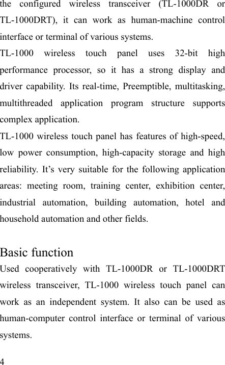   4 the configured wireless transceiver (TL-1000DR or TL-1000DRT), it can work as human-machine control interface or terminal of various systems. TL-1000 wireless touch panel uses 32-bit high performance processor, so it has a strong display and driver capability. Its real-time, Preemptible, multitasking, multithreaded application program structure supports complex application. TL-1000 wireless touch panel has features of high-speed, low power consumption, high-capacity storage and high reliability. It’s very suitable for the following application areas: meeting room, training center, exhibition center, industrial automation, building automation, hotel and household automation and other fields.  Basic function Used cooperatively with TL-1000DR or TL-1000DRT wireless transceiver, TL-1000 wireless touch panel can work as an independent system. It also can be used as human-computer control interface or terminal of various systems. 