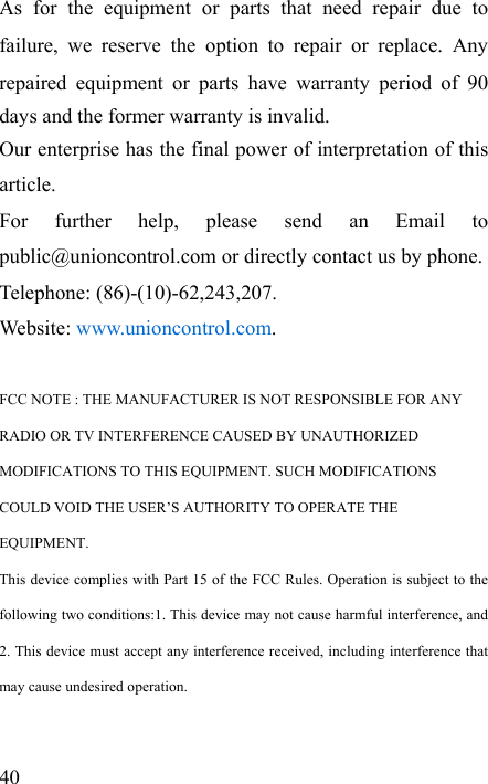   40 As for the equipment or parts that need repair due to failure, we reserve the option to repair or replace. Any repaired equipment or parts have warranty period of 90 days and the former warranty is invalid. Our enterprise has the final power of interpretation of this article.  For further help, please send an Email to public@unioncontrol.com or directly contact us by phone. Telephone: (86)-(10)-62,243,207. Website: www.unioncontrol.com.  FCC NOTE : THE MANUFACTURER IS NOT RESPONSIBLE FOR ANY   RADIO OR TV INTERFERENCE CAUSED BY UNAUTHORIZED   MODIFICATIONS TO THIS EQUIPMENT. SUCH MODIFICATIONS   COULD VOID THE USER’S AUTHORITY TO OPERATE THE   EQUIPMENT. This device complies with Part 15 of the FCC Rules. Operation is subject to the following two conditions:1. This device may not cause harmful interference, and 2. This device must accept any interference received, including interference that may cause undesired operation. 