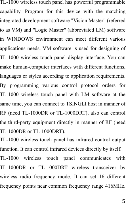   5TL-1000 wireless touch panel has powerful programmable capability. Program for this device with the matching integrated development software &quot;Vision Master&quot; (referred to as VM) and &quot;Logic Master&quot; (abbreviated LM) software in WINDOWS environment can meet different various applications needs. VM software is used for designing of TL-1000 wireless touch panel display interface. You can make human-computer interfaces with different functions, languages or styles according to application requirements. By programming various control protocol orders for TL-1000 wireless touch panel with LM software at the same time, you can connect to TSINGLI host in manner of RF (need TL-1000DR or TL-1000DRT), also can control the third-party equipment directly in manner of RF (need TL-1000DR or TL-1000DRT). TL-1000 wireless touch panel has infrared control output function. It can control infrared devices directly by itself. TL-1000 wireless touch panel communicates with TL-1000DR or TL-1000DRT wireless transceiver by wireless radio frequency mode. It can set 16 different frequency points near common frequency range 416MHz. 