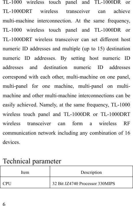   6 TL-1000 wireless touch panel and TL-1000DR or TL-1000DRT wireless transceiver can achieve multi-machine interconnection. At the same frequency, TL-1000 wireless touch panel and TL-1000DR or TL-1000DRT wireless transceiver can set different host numeric ID addresses and multiple (up to 15) destination numeric ID addresses. By setting host numeric ID addresses and destination numeric ID addresses correspond with each other, multi-machine on one panel, multi-panel for one machine, multi-panel on multi- machine and other multi-machine interconnections can be easily achieved. Namely, at the same frequency, TL-1000 wireless touch panel and TL-1000DR or TL-1000DRT wireless transceiver can form a wireless RF communication network including any combination of 16 devices.  Technical parameter Item Description CPU  32 Bit JZ4740 Processor 330MIPS 