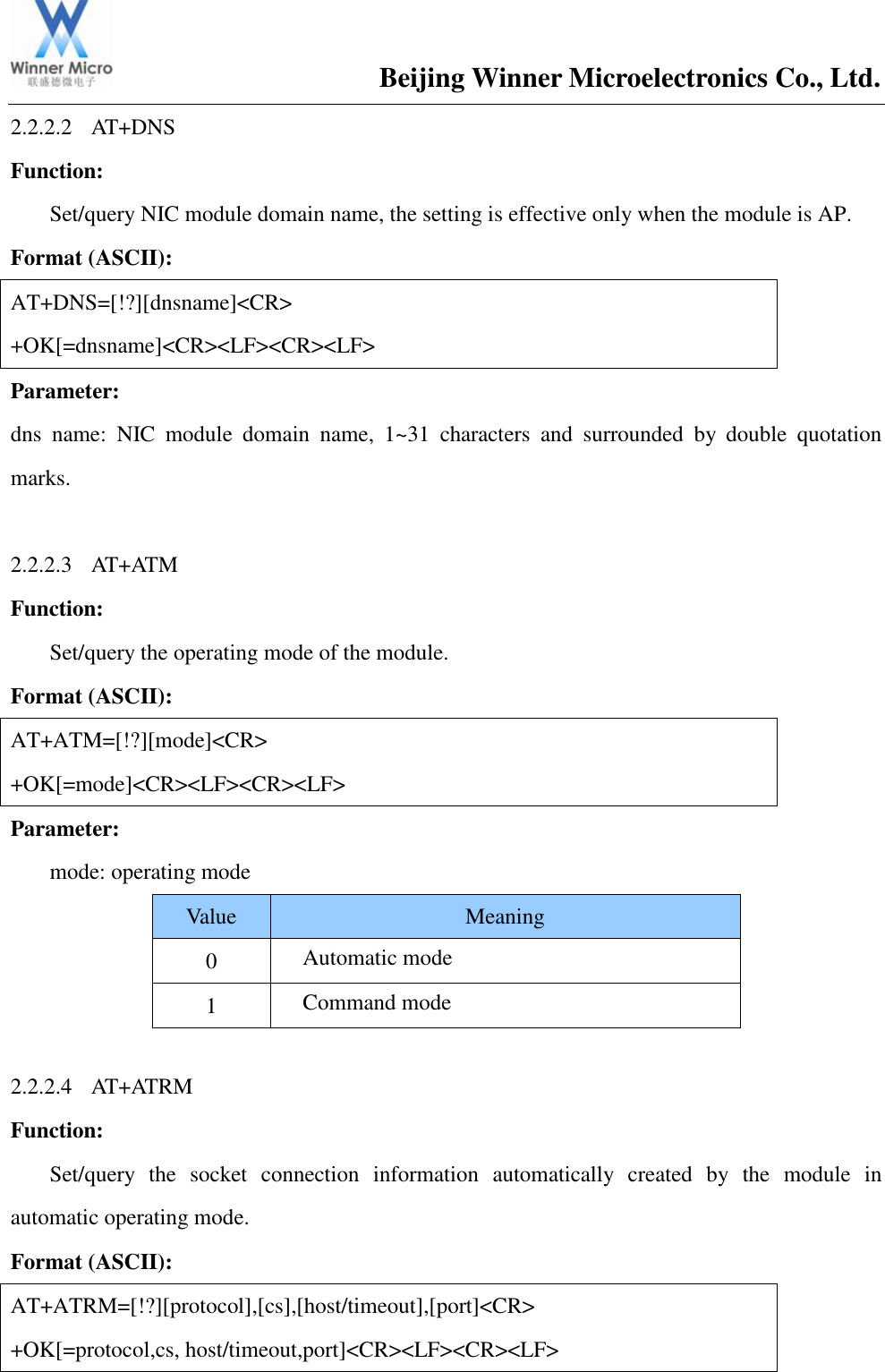                                       Beijing Winner Microelectronics Co., Ltd. 2.2.2.2 AT+DNS Function:   Set/query NIC module domain name, the setting is effective only when the module is AP. Format (ASCII): AT+DNS=[!?][dnsname]&lt;CR&gt; +OK[=dnsname]&lt;CR&gt;&lt;LF&gt;&lt;CR&gt;&lt;LF&gt; Parameter:  dns  name:  NIC  module  domain  name,  1~31  characters  and  surrounded  by  double  quotation marks.  2.2.2.3 AT+ATM Function:   Set/query the operating mode of the module. Format (ASCII): AT+ATM=[!?][mode]&lt;CR&gt; +OK[=mode]&lt;CR&gt;&lt;LF&gt;&lt;CR&gt;&lt;LF&gt; Parameter:  mode: operating mode Value Meaning 0 Automatic mode   1 Command mode    2.2.2.4 AT+ATRM Function:   Set/query  the  socket  connection  information  automatically  created  by  the  module  in automatic operating mode. Format (ASCII): AT+ATRM=[!?][protocol],[cs],[host/timeout],[port]&lt;CR&gt; +OK[=protocol,cs, host/timeout,port]&lt;CR&gt;&lt;LF&gt;&lt;CR&gt;&lt;LF&gt; 