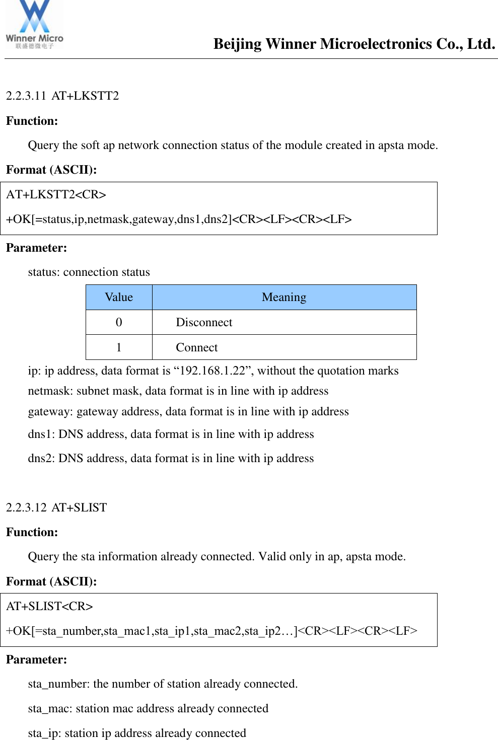                                       Beijing Winner Microelectronics Co., Ltd.  2.2.3.11 AT+LKSTT2 Function:   Query the soft ap network connection status of the module created in apsta mode. Format (ASCII): AT+LKSTT2&lt;CR&gt; +OK[=status,ip,netmask,gateway,dns1,dns2]&lt;CR&gt;&lt;LF&gt;&lt;CR&gt;&lt;LF&gt; Parameter:  status: connection status Value Meaning 0 Disconnect 1 Connect ip: ip address, data format is “192.168.1.22”, without the quotation marks netmask: subnet mask, data format is in line with ip address gateway: gateway address, data format is in line with ip address dns1: DNS address, data format is in line with ip address dns2: DNS address, data format is in line with ip address  2.2.3.12 AT+SLIST Function:   Query the sta information already connected. Valid only in ap, apsta mode. Format (ASCII): AT+SLIST&lt;CR&gt; +OK[=sta_number,sta_mac1,sta_ip1,sta_mac2,sta_ip2…]&lt;CR&gt;&lt;LF&gt;&lt;CR&gt;&lt;LF&gt; Parameter:  sta_number: the number of station already connected. sta_mac: station mac address already connected sta_ip: station ip address already connected  